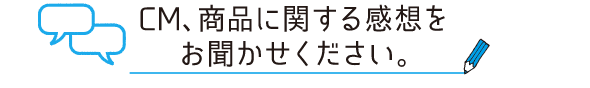 CM、商品に関する感想をお聞かせください。