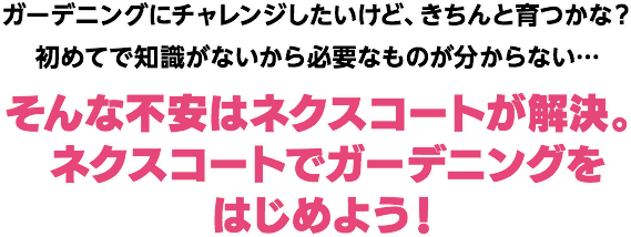 ガーデニングにチャレンジしたいけど、きちんと育つかな?初めてで知識がないから必要なものが分からない…そんな不安はネクスコートが解決。ネクスコートでガーデニングをはじめよう!