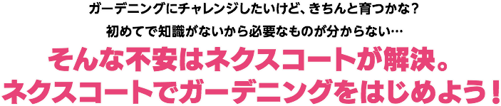 ガーデニングにチャレンジしたいけど、きちんと育つかな?初めてで知識がないから必要なものが分からない…そんな不安はネクスコートが解決。ネクスコートでガーデニングをはじめよう!